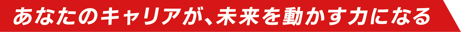 あなたのキャリアが、未来を動かす力になる